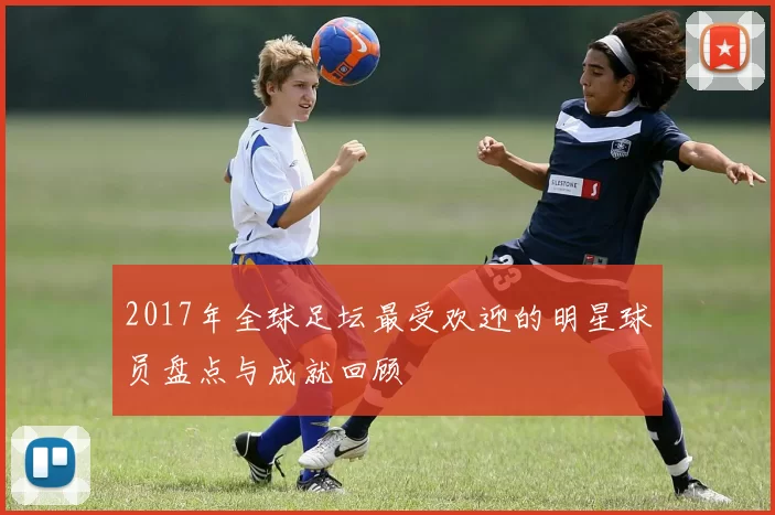 2017年全球足坛最受欢迎的明星球员盘点与成就回顾