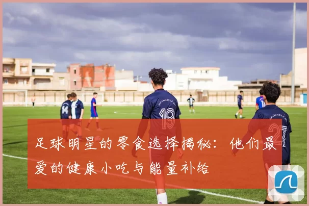 足球明星的零食选择揭秘：他们最爱的健康小吃与能量补给