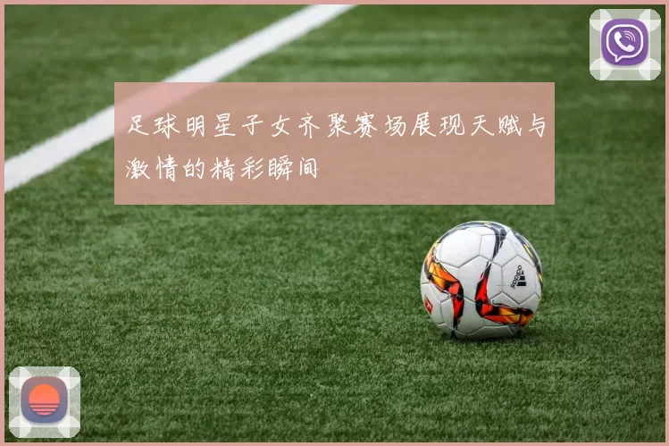 足球明星子女齐聚赛场展现天赋与激情的精彩瞬间