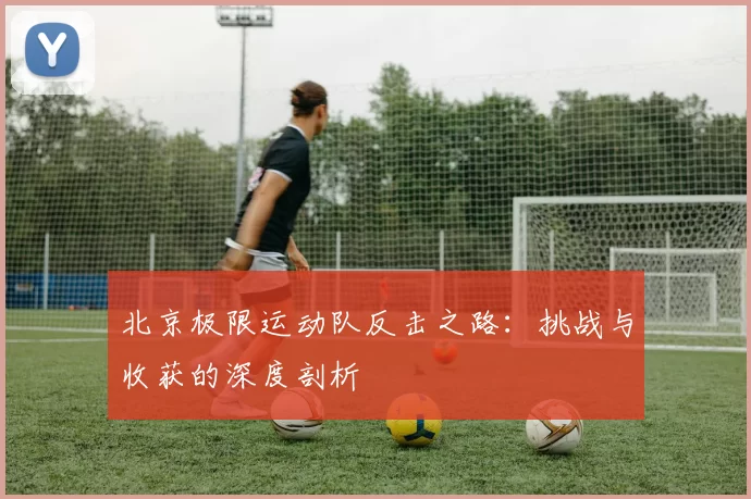 北京极限运动队反击之路：挑战与收获的深度剖析
