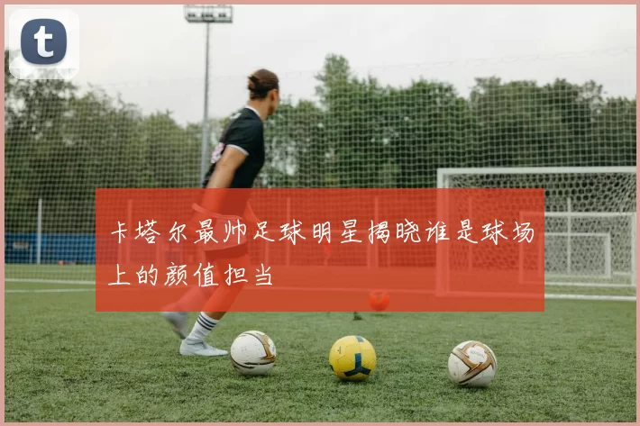 卡塔尔最帅足球明星揭晓谁是球场上的颜值担当