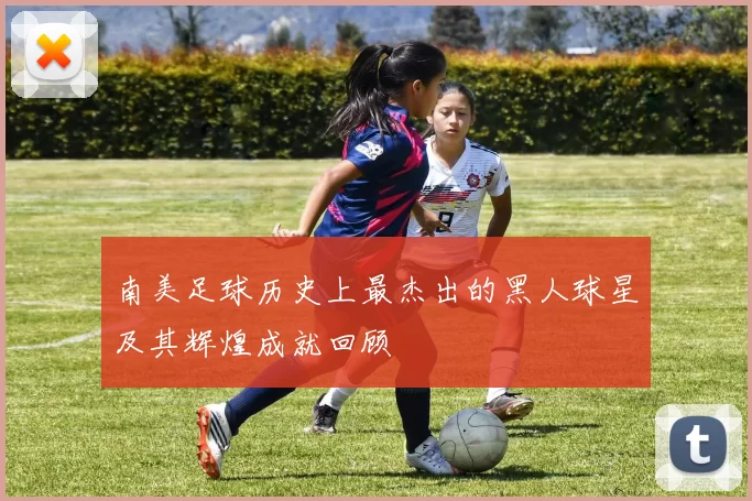 南美足球历史上最杰出的黑人球星及其辉煌成就回顾