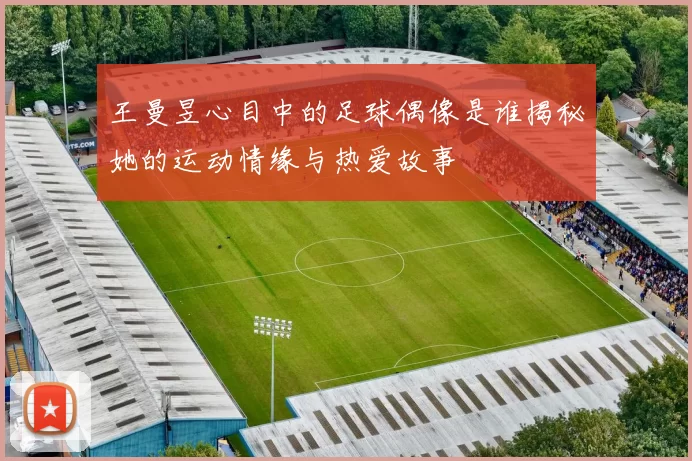 王曼昱心目中的足球偶像是谁揭秘她的运动情缘与热爱故事