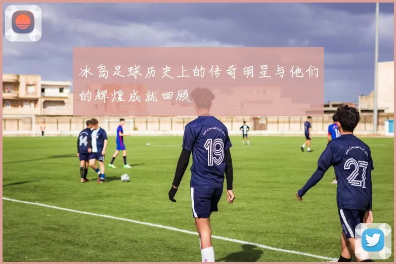 冰岛足球历史上的传奇明星与他们的辉煌成就回顾