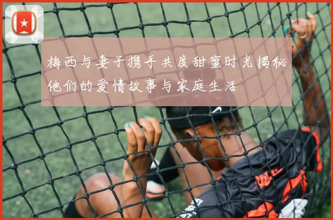 梅西与妻子携手共度甜蜜时光揭秘他们的爱情故事与家庭生活