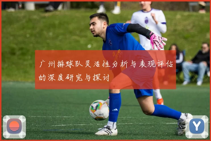 广州排球队灵活性分析与表现评估的深度研究与探讨