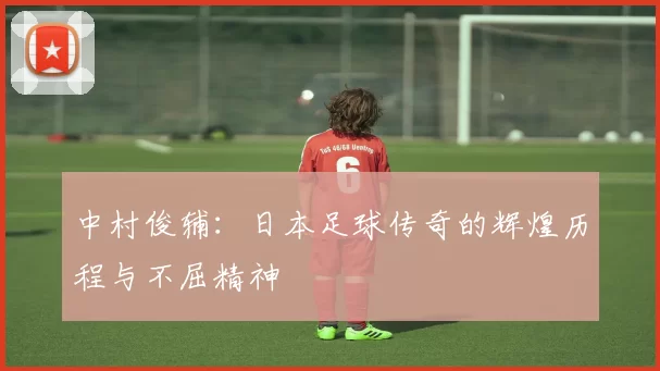 中村俊辅：日本足球传奇的辉煌历程与不屈精神