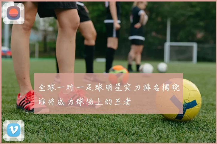 全球一对一足球明星实力排名揭晓谁将成为球场上的王者