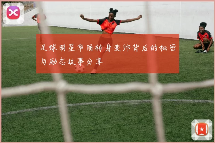 足球明星华丽转身变帅背后的秘密与励志故事分享