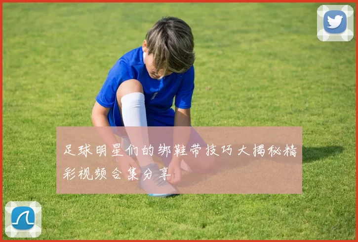 足球明星们的绑鞋带技巧大揭秘精彩视频合集分享