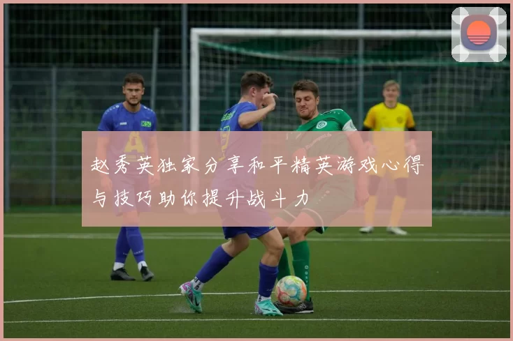 赵秀英独家分享和平精英游戏心得与技巧助你提升战斗力