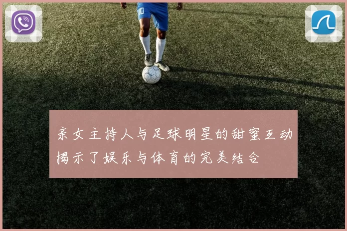 亲女主持人与足球明星的甜蜜互动揭示了娱乐与体育的完美结合