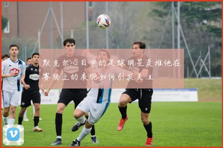 默克尔心目中的足球明星是谁他在赛场上的表现如何引发关注