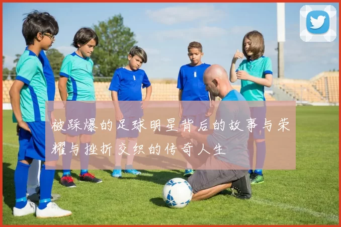 被踩爆的足球明星背后的故事与荣耀与挫折交织的传奇人生
