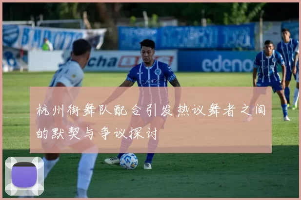 杭州街舞队配合引发热议舞者之间的默契与争议探讨
