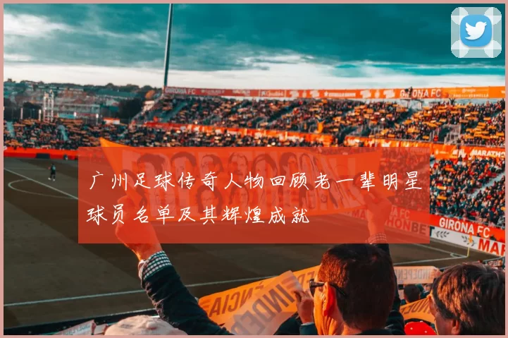 广州足球传奇人物回顾老一辈明星球员名单及其辉煌成就