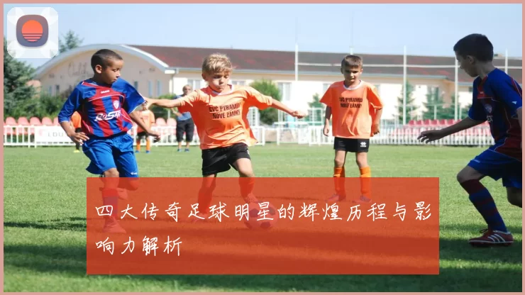 四大传奇足球明星的辉煌历程与影响力解析
