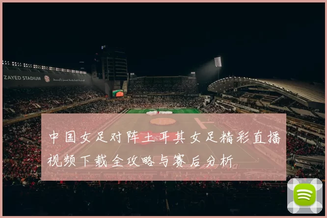 中国女足对阵土耳其女足精彩直播视频下载全攻略与赛后分析