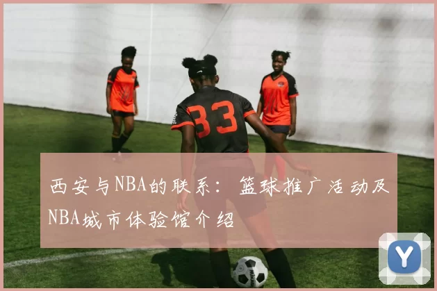西安与NBA的联系：篮球推广活动及NBA城市体验馆介绍