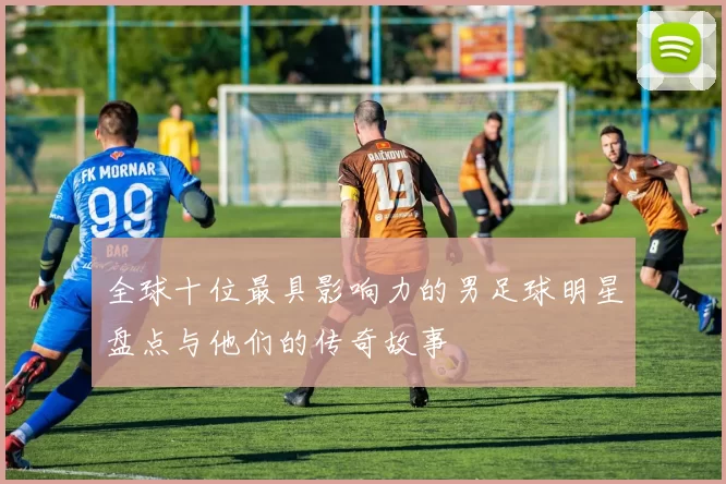 全球十位最具影响力的男足球明星盘点与他们的传奇故事
