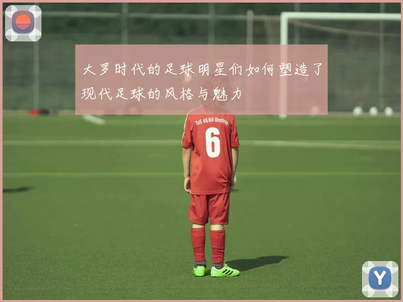 大罗时代的足球明星们如何塑造了现代足球的风格与魅力