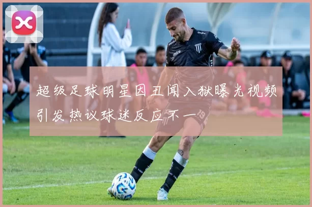 超级足球明星因丑闻入狱曝光视频引发热议球迷反应不一