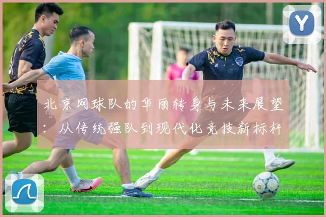 北京网球队的华丽转身与未来展望：从传统强队到现代化竞技新标杆