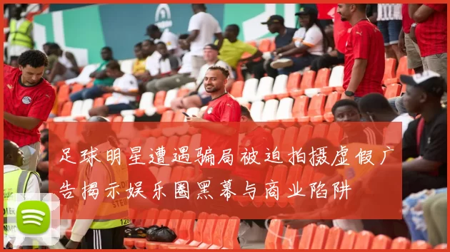 足球明星遭遇骗局被迫拍摄虚假广告揭示娱乐圈黑幕与商业陷阱