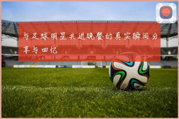 与足球明星共进晚餐的真实瞬间分享与回忆