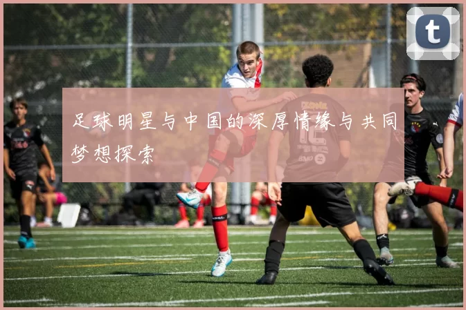足球明星与中国的深厚情缘与共同梦想探索