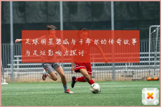 足球明星碧咸与卡希尔的传奇故事与足坛影响力探讨
