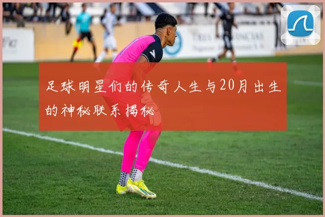 足球明星们的传奇人生与20月出生的神秘联系揭秘