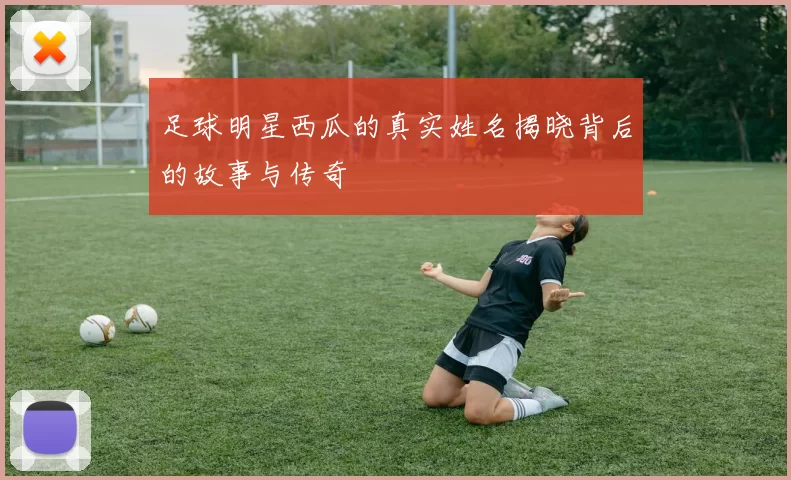 足球明星西瓜的真实姓名揭晓背后的故事与传奇