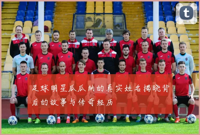 足球明星瓜瓜纳的真实姓名揭晓背后的故事与传奇经历