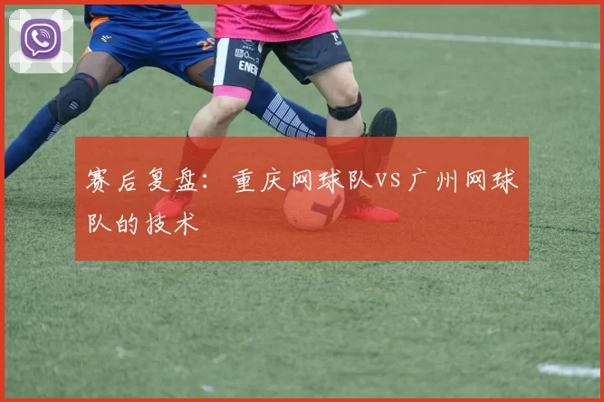 赛后复盘：重庆网球队vs广州网球队的技术