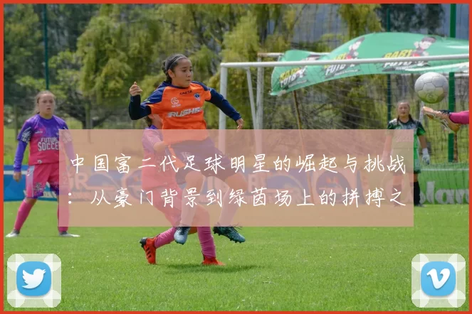 中国富二代足球明星的崛起与挑战：从豪门背景到绿茵场上的拼搏之路