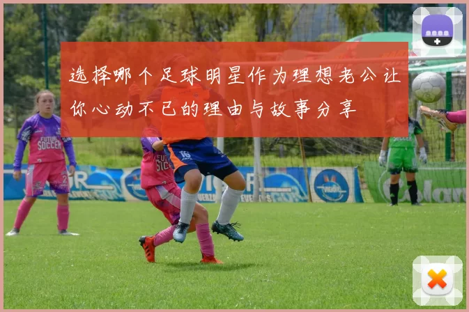 选择哪个足球明星作为理想老公让你心动不已的理由与故事分享