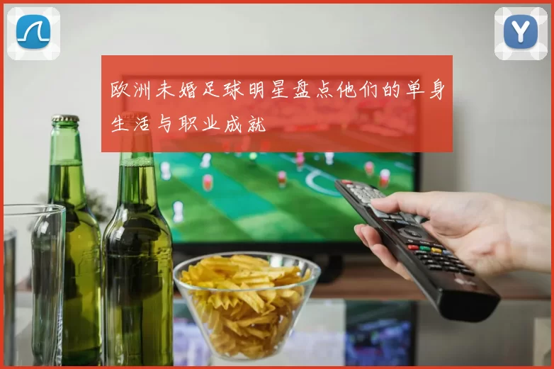 欧洲未婚足球明星盘点他们的单身生活与职业成就