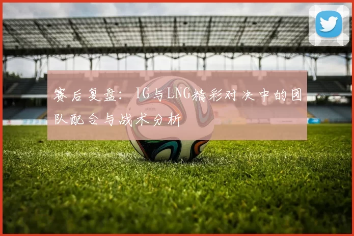 赛后复盘：IG与LNG精彩对决中的团队配合与战术分析