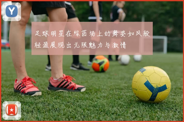 足球明星在绿茵场上的舞姿如风般轻盈展现出无限魅力与激情