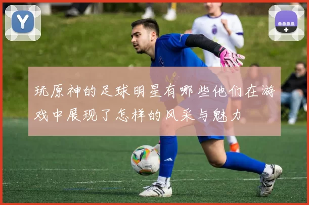 玩原神的足球明星有哪些他们在游戏中展现了怎样的风采与魅力
