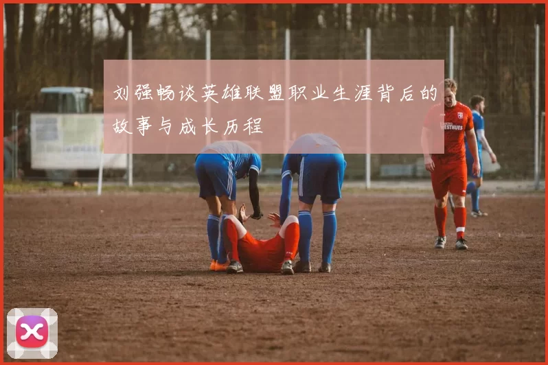 刘强畅谈英雄联盟职业生涯背后的故事与成长历程