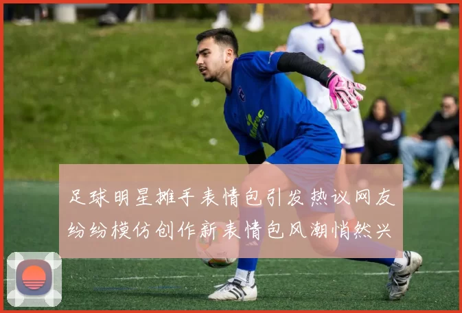 足球明星摊手表情包引发热议网友纷纷模仿创作新表情包风潮悄然兴起