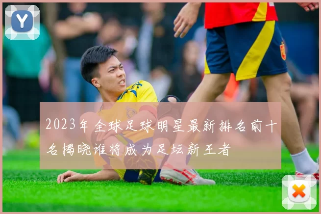 2023年全球足球明星最新排名前十名揭晓谁将成为足坛新王者