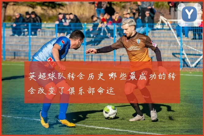 英超球队转会历史 哪些最成功的转会改变了俱乐部命运