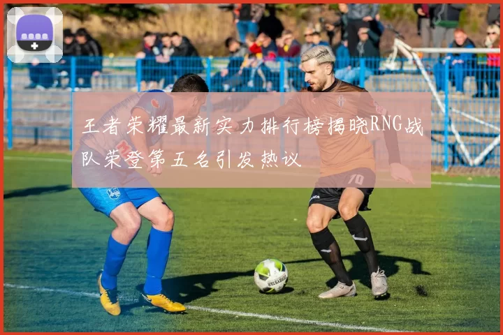 王者荣耀最新实力排行榜揭晓RNG战队荣登第五名引发热议